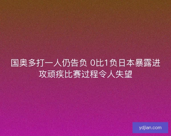 国奥多打一人仍告负 0比1负日本暴露进攻顽疾比赛过程令人失望